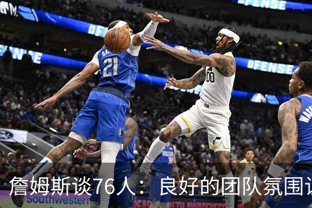 詹姆斯谈76人：良好的团队氛围让比赛更添乐趣